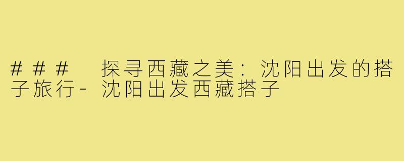 ### 探寻西藏之美:沈阳出发的搭子旅行-沈阳出发西藏搭子