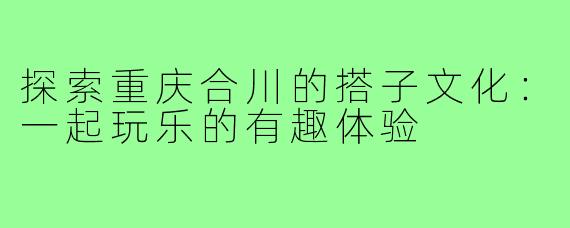 探索重庆合川的搭子文化:一起玩乐的有趣体验