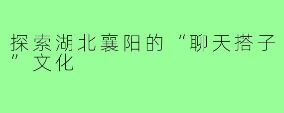 探索湖北襄阳的“聊天搭子”文化