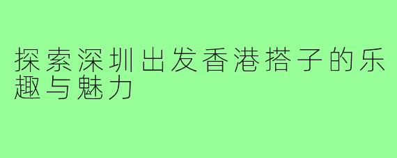 探索深圳出发香港搭子的乐趣与魅力