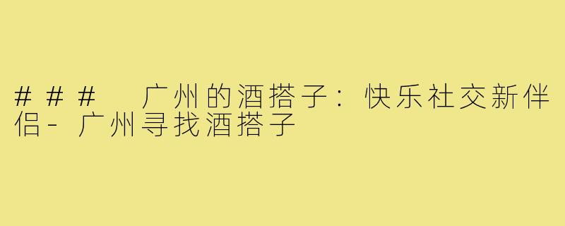 ### 广州的酒搭子:快乐社交新伴侣-广州寻找酒搭子