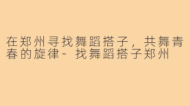 在郑州寻找舞蹈搭子,共舞青春的旋律-找舞蹈搭子郑州