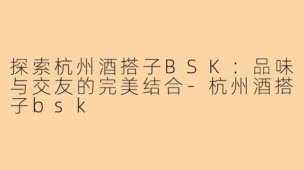 探索杭州酒搭子BSK:品味与交友的完美结合-杭州酒搭子bsk