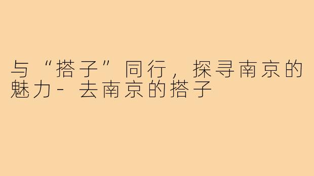 与“搭子”同行，探寻南京的魅力-去南京的搭子