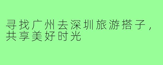 寻找广州去深圳旅游搭子,共享美好时光