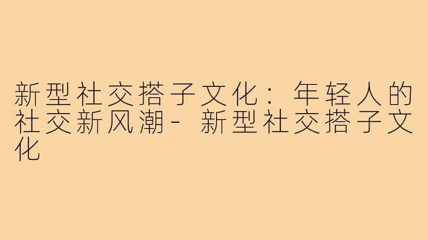 新型社交搭子文化:年轻人的社交新风潮-新型社交搭子文化