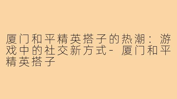 厦门和平精英搭子的热潮：游戏中的社交新方式-厦门和平精英搭子