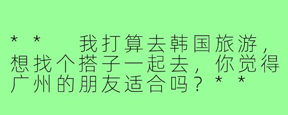 ** 我打算去韩国旅游，想找个搭子一起去，你觉得广州的朋友适合吗？**