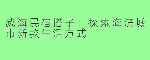 威海民宿搭子:探索海滨城市新款生活方式