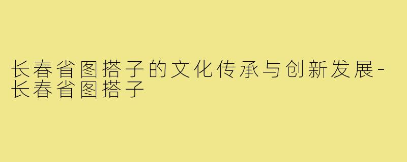 长春省图搭子的文化传承与创新发展-长春省图搭子