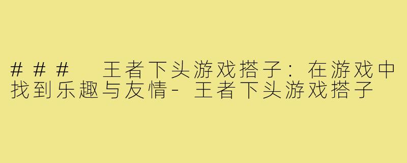 ### 王者下头游戏搭子：在游戏中找到乐趣与友情