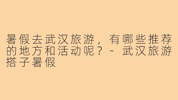 暑假去武汉旅游,有哪些推荐的地方和活动呢?-武汉旅游搭子暑假