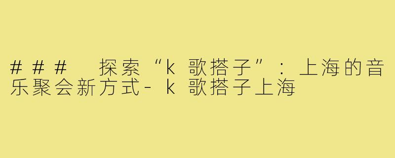 ### 探索“k歌搭子”:上海的音乐聚会新方式-k歌搭子上海