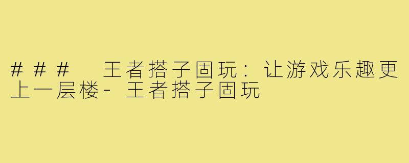### 王者搭子固玩:让游戏乐趣更上一层楼-王者搭子固玩