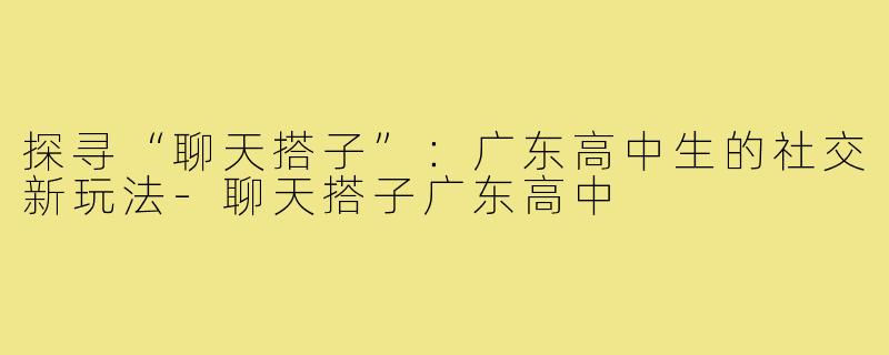 探寻“聊天搭子”:广东高中生的社交新玩法-聊天搭子广东高中