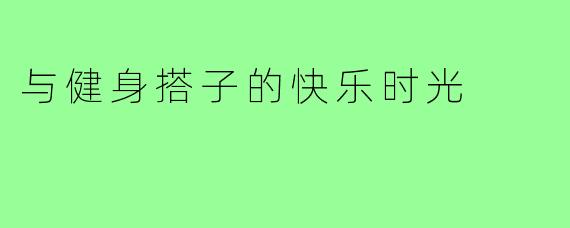 与健身搭子的快乐时光