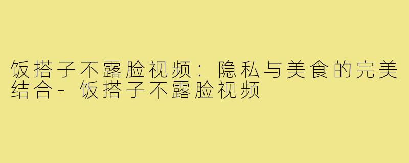 饭搭子不露脸视频:隐私与美食的完美结合-饭搭子不露脸视频