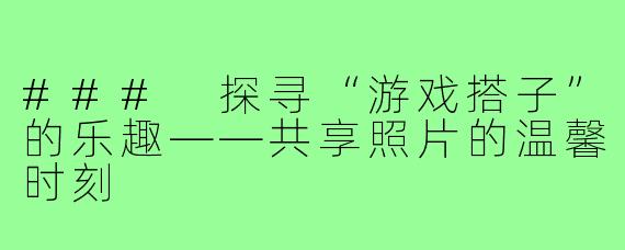 ### 探寻“游戏搭子”的乐趣——共享照片的温馨时刻