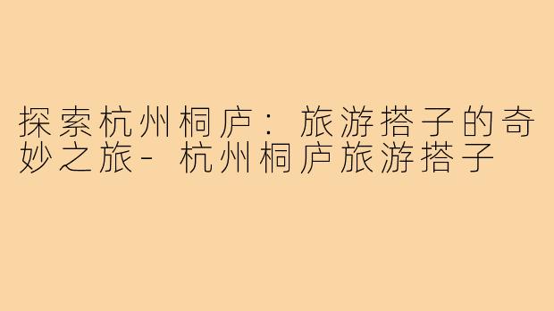 探索杭州桐庐:旅游搭子的奇妙之旅-杭州桐庐旅游搭子