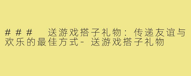### 送游戏搭子礼物:传递友谊与欢乐的最佳方式-送游戏搭子礼物