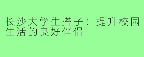 长沙大学生搭子:提升校园生活的良好伴侣