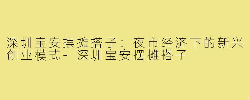 深圳宝安摆摊搭子:夜市经济下的新兴创业模式-深圳宝安摆摊搭子