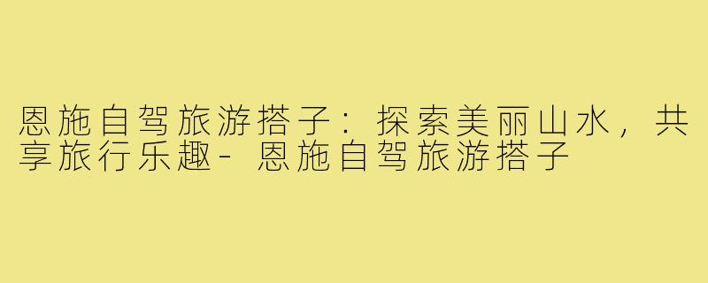 恩施自驾旅游搭子:探索美丽山水,共享旅行乐趣-恩施自驾旅游搭子