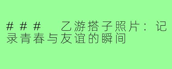 ### 乙游搭子照片:记录青春与友谊的瞬间