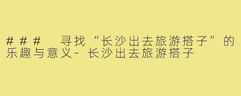 ### 寻找“长沙出去旅游搭子”的乐趣与意义-长沙出去旅游搭子