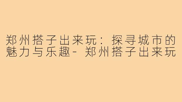 郑州搭子出来玩:探寻城市的魅力与乐趣-郑州搭子出来玩