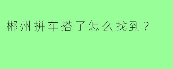 郴州拼车搭子怎么找到？