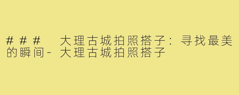 ### 大理古城拍照搭子:寻找最美的瞬间-大理古城拍照搭子