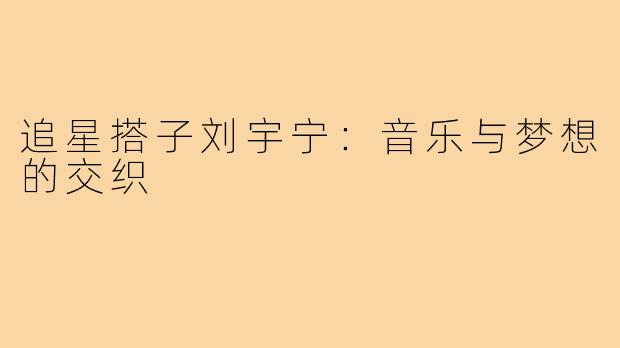 追星搭子刘宇宁：音乐与梦想的交织