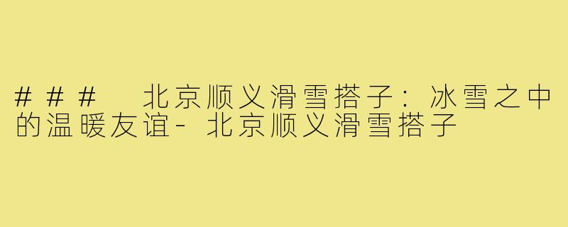 ### 北京顺义滑雪搭子:冰雪之中的温暖友谊-北京顺义滑雪搭子