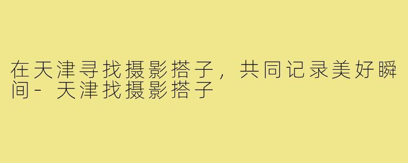 在天津寻找摄影搭子，共同记录美好瞬间-天津找摄影搭子