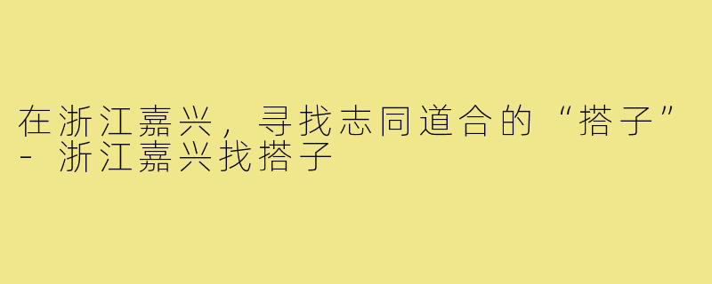 在浙江嘉兴,寻找志同道合的“搭子”-浙江嘉兴找搭子