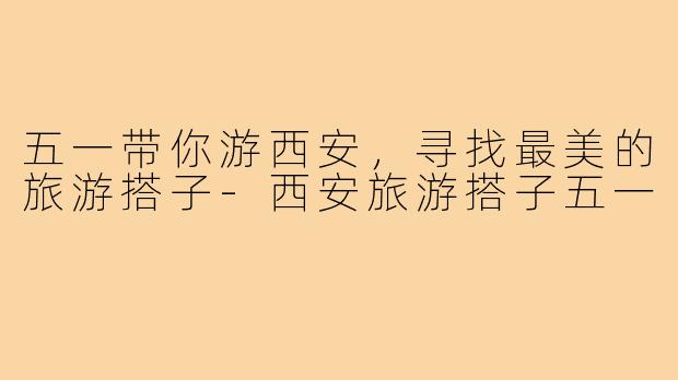 五一带你游西安,寻找最美的旅游搭子-西安旅游搭子五一