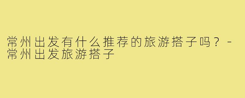 常州出发有什么推荐的旅游搭子吗?-常州出发旅游搭子