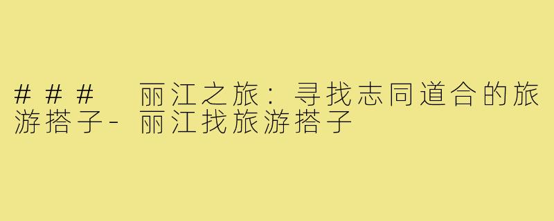 ### 丽江之旅:寻找志同道合的旅游搭子-丽江找旅游搭子