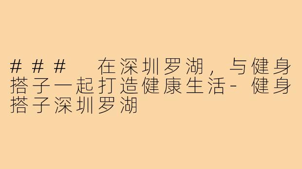 ### 在深圳罗湖,与健身搭子一起打造健康生活-健身搭子深圳罗湖