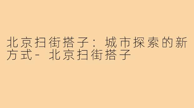 北京扫街搭子:城市探索的新方式-北京扫街搭子