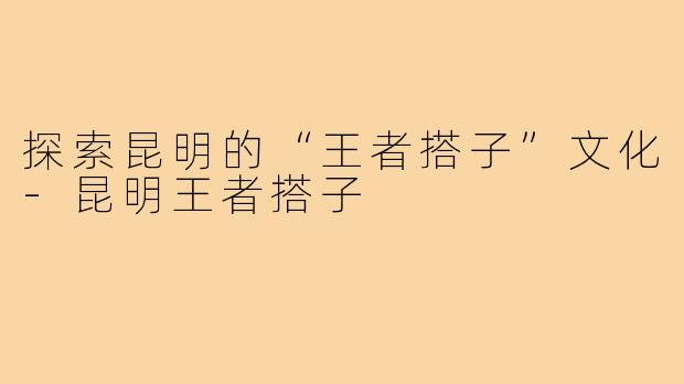 探索昆明的“王者搭子”文化-昆明王者搭子