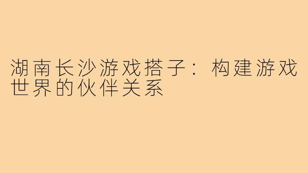 湖南长沙游戏搭子:构建游戏世界的伙伴关系