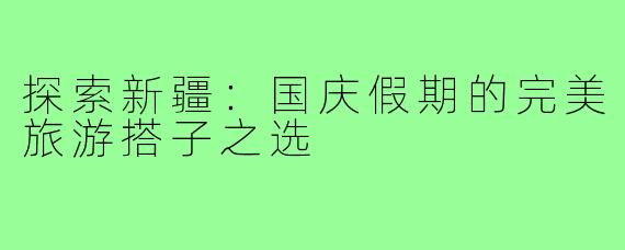 探索新疆:国庆假期的完美旅游搭子之选