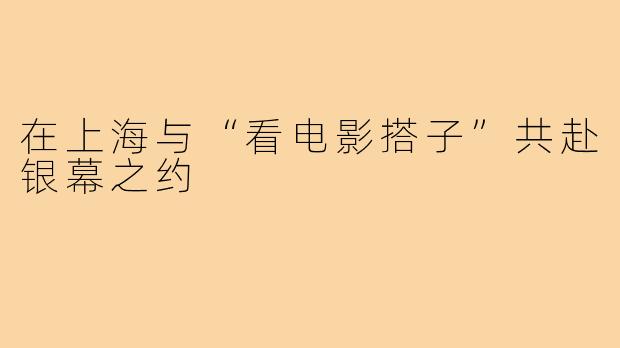 在上海与“看电影搭子”共赴银幕之约