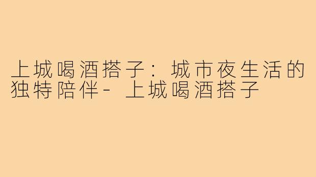 上城喝酒搭子:城市夜生活的独特陪伴-上城喝酒搭子