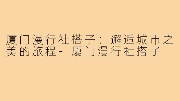 厦门漫行社搭子：邂逅城市之美的旅程-厦门漫行社搭子