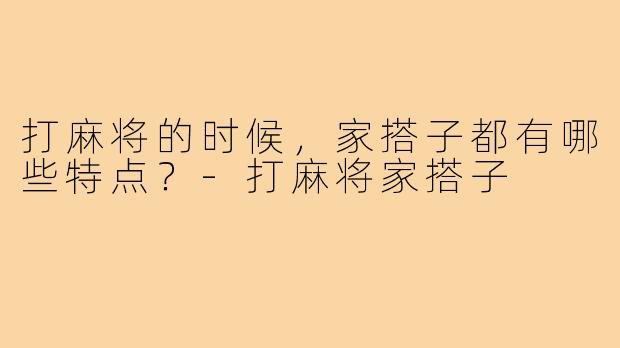 打麻将的时候，家搭子都有哪些特点？