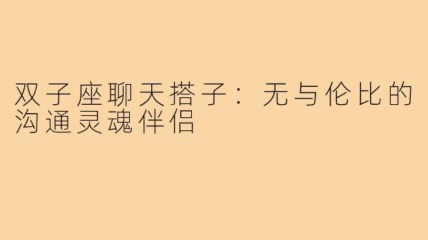 双子座聊天搭子：无与伦比的沟通灵魂伴侣