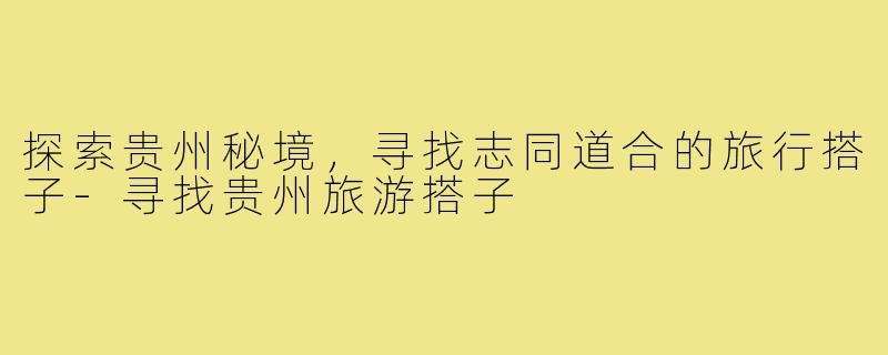 探索贵州秘境,寻找志同道合的旅行搭子-寻找贵州旅游搭子